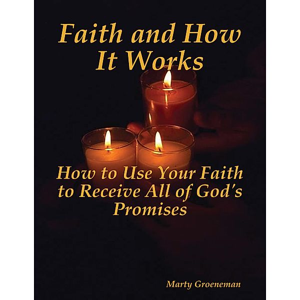 Faith and How It Works: How to Use Your Faith to Receive All of God's Promises, Marty Groeneman