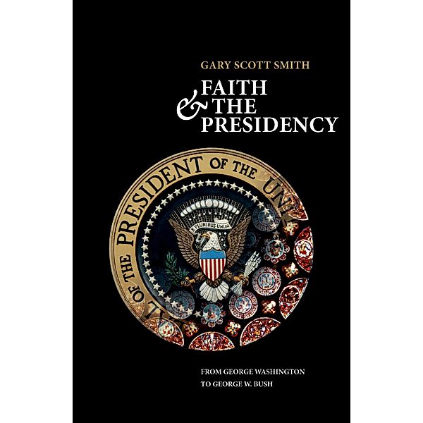 Faith and the Presidency From George Washington to George W. Bush, Gary Scott Smith