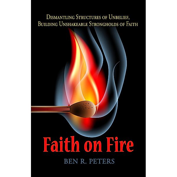 Faith on Fire: Dismantling Structures of Unbelief, Building Unshakeable Strongholds of Faith, Ben R Peters