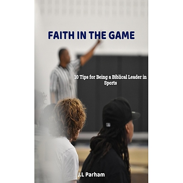Faith on the Game 10 Tips for Becoming a Biblical Leader in Sports, J. L Parham
