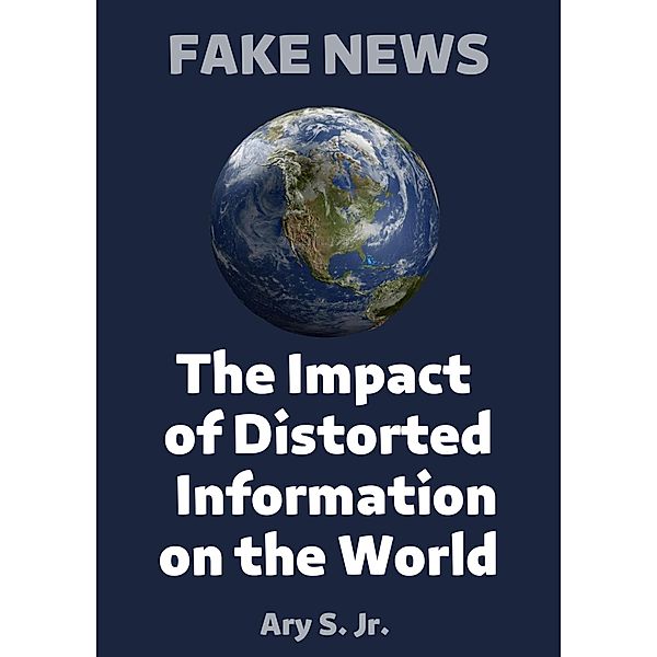 FAKE NEWS The Impact of Distorted Information on the World, Ary S.