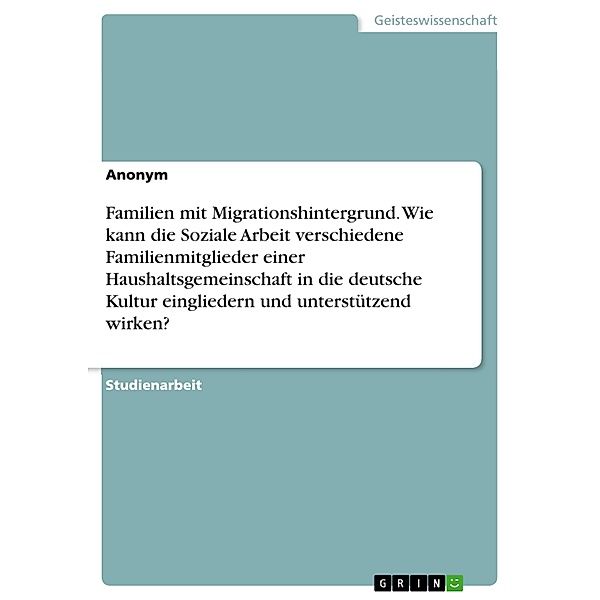 Familien mit Migrationshintergrund. Wie kann die Soziale Arbeit verschiedene Familienmitglieder einer Haushaltsgemeinschaft in die deutsche Kultur eingliedern und unterstützend wirken?