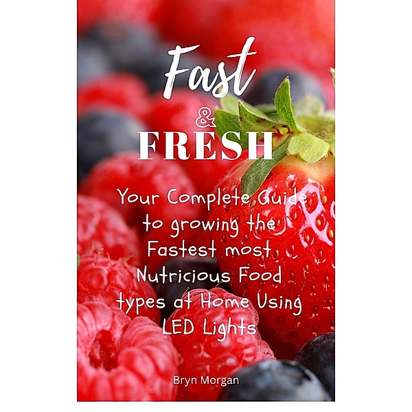 Fast & Fresh - Your Complete Guide to growing the Fastest most Nutritious food types at Home Using LED Lights, Bryn Morgan
