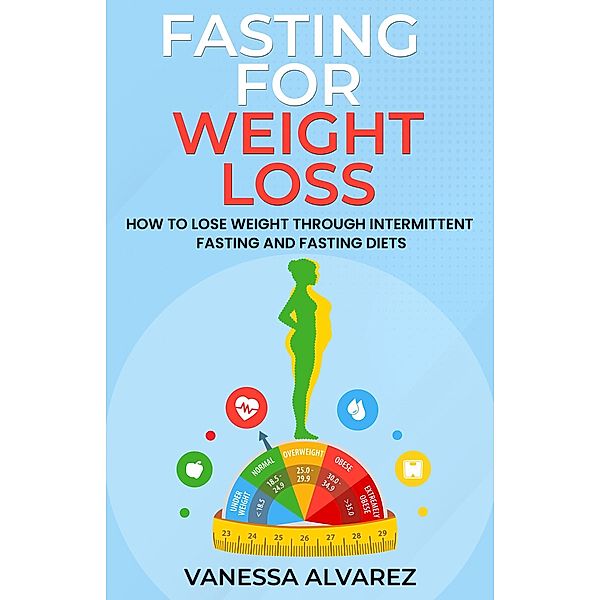 Fasting for Weight Loss - How to Lose Weight Through Intermittent Fasting and Fasting Diets, Vanessa Alvarez