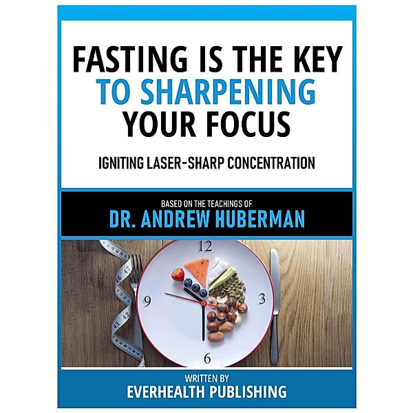 Fasting Is The Key To Sharpening Your Focus - Based On The Teachings Of Dr. Andrew Huberman, Everhealth Publishing