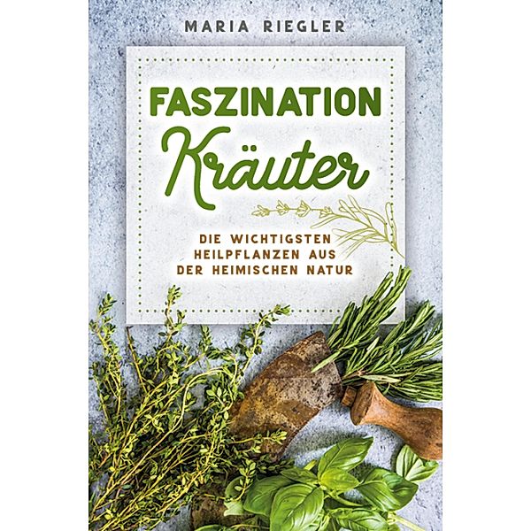 Faszination Kräuter - Die wichtigsten Heilpflanzen aus der heimischen Natur, Maria Riegler