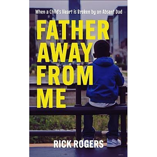 Father Away From Me: When a Child's Heart is Broken by an Absent Dad, Rick Rogers