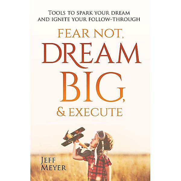 Fear Not, Dream Big, & Execute: Tools To Spark Your Dream And Ignite Your Follow-Through, Jeff Meyer