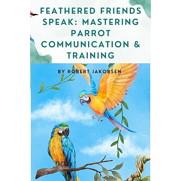 Feathered Friends Speak: Mastering Parrot Communication & Training, Robert Jakobsen