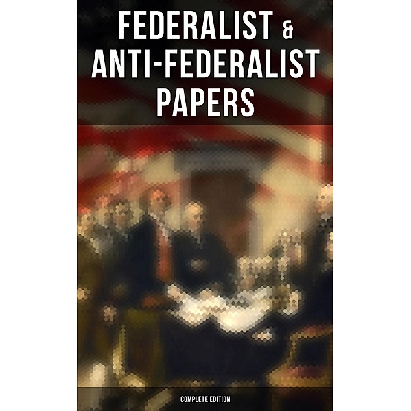 Federalist & Anti-Federalist Papers - Complete Edition, Alexander Hamilton, James Madison, John Jay, Samuel Bryan, Patrick Henry