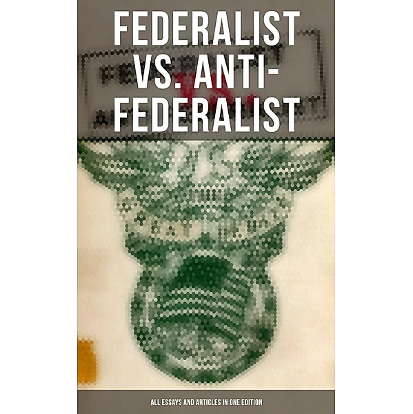 Federalist vs. Anti-Federalist: ALL Essays and Articles in One Edition, Alexander Hamilton, James Madison, John Jay, Samuel Bryan, Patrick Henry