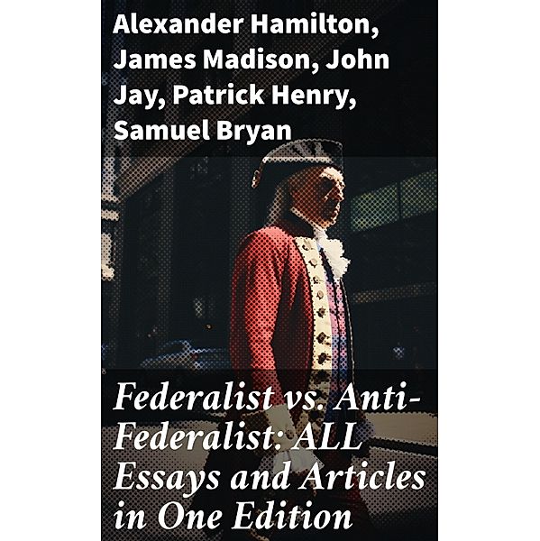 Federalist vs. Anti-Federalist: ALL Essays and Articles in One Edition, Alexander Hamilton, James Madison, John Jay, Patrick Henry, Samuel Bryan