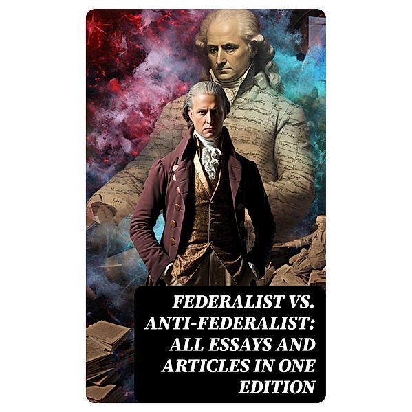Federalist vs. Anti-Federalist: ALL Essays and Articles in One Edition, Alexander Hamilton, James Madison, John Jay, Patrick Henry, Samuel Bryan
