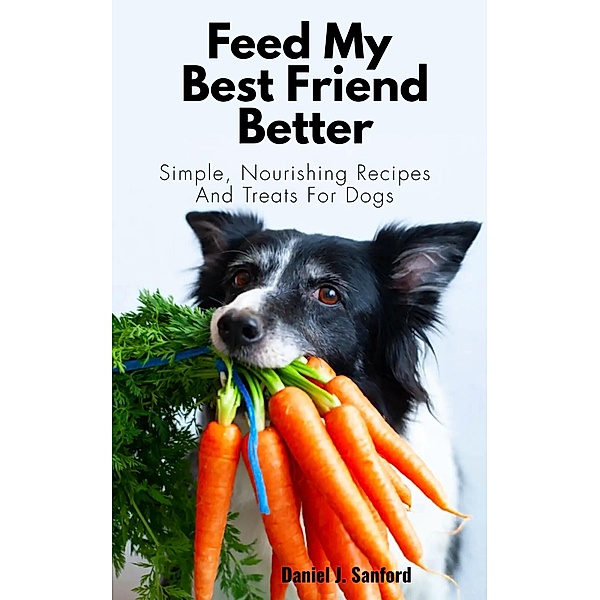 Feed my Best Friend Better: Simple, Nourishing Recipes and Treats for Dogs, Daniel J. Sanford