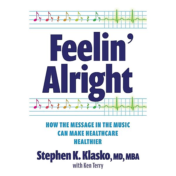 Feelin' Alright: How the Message in the Music Can Make Healthcare Healthier, Stephen K. Klasko