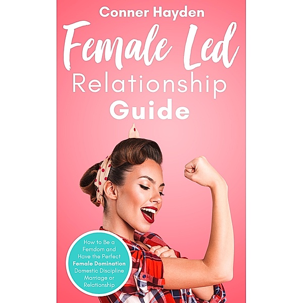 Female-Led Relationship Guide: How to Be a Femdom and Have the Perfect Female Domination Domestic Discipline Marriage or Relationship, Conner Hayden