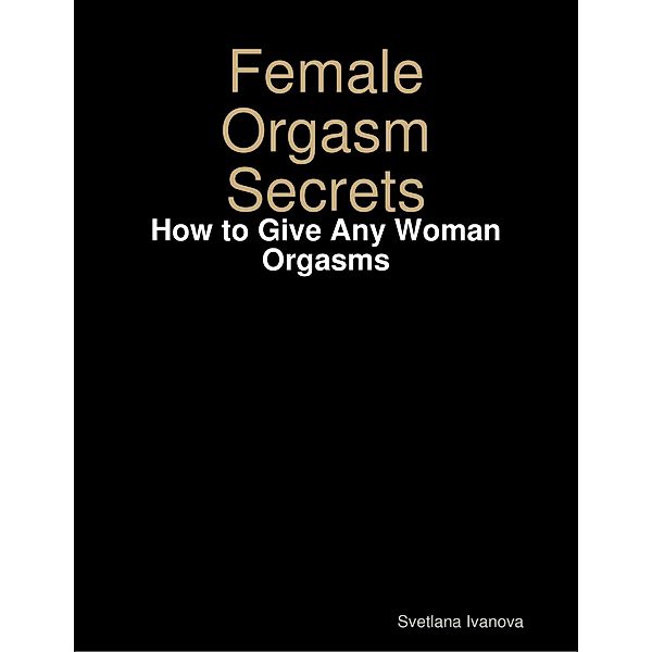 Female Orgasm Secrets: How to Give Any Woman Orgasms, Svetlana Ivanova