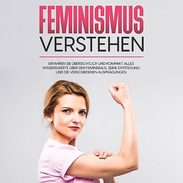 Feminismus verstehen: Erfahren Sie übersichtlich und kompakt alles Wissenswerte über den Feminismus, seine Entstehung und die verschiedenen Ausprägungen, Lena Hafermann
