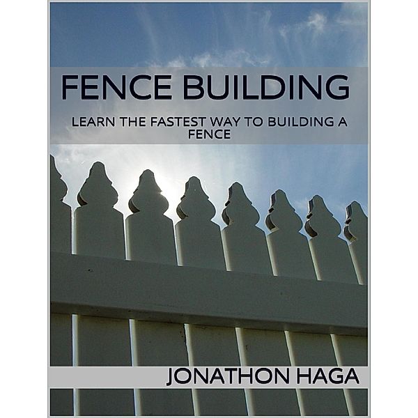 Fence Building: Learn the Fastest Way to Building a Fence, Jonathon Haga