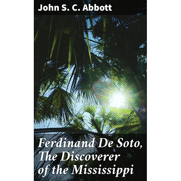 Ferdinand De Soto, The Discoverer of the Mississippi, John S. C. Abbott