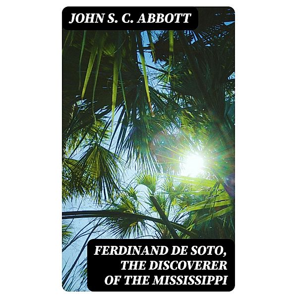 Ferdinand De Soto, The Discoverer of the Mississippi, John S. C. Abbott