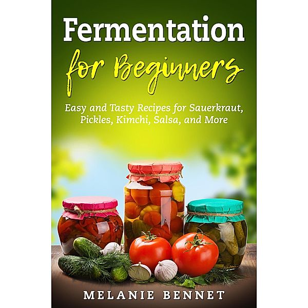 Fermentation for Beginners: Easy and Tasty Recipes for Sauerkraut, Pickles, Kimchi, Salsa, and More, Melanie Bennet