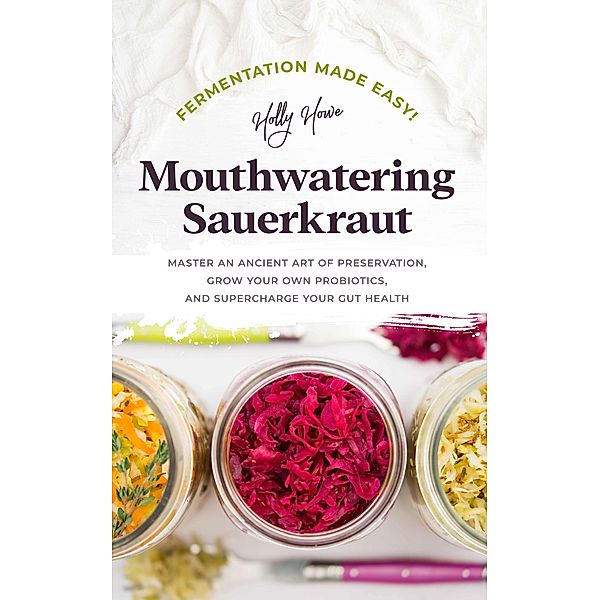 Fermentation Made Easy! Mouthwatering Sauerkraut: Master an Ancient Art of Preservation, Grow Your Own Probiotics, and Supercharge Your Gut Health, Holly Howe