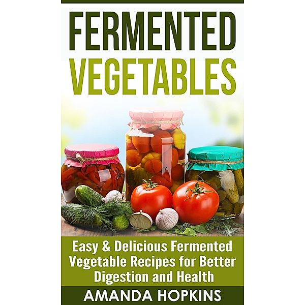 Fermented Vegetables: Easy & Delicious Fermented Vegetable Recipes for Better Digestion and Health, Amanda Hopkins