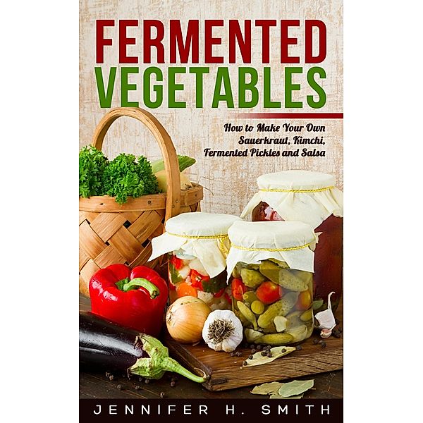 Fermented Vegetables: How to Make Your Own Sauerkraut, Kimchi, Fermented Pickles and Salsa, Jennifer H. Smith