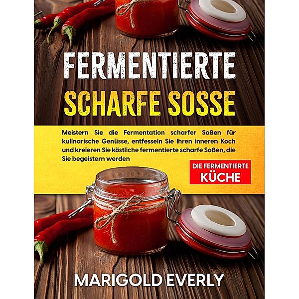 Fermentierte Scharfe Sosse: Die Fermentierte Küche - Meistern Sie die Fermentation scharfer Soßen für kulinarische Genüsse, entfesseln Sie Ihren inneren Koch und kreieren, Marigold Everly