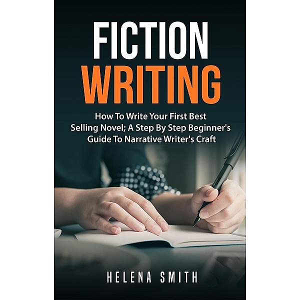 Fiction Writing: How To Write Your First Best Selling Novel; A Step By Step Beginner's Guide To Narrative Writer's Craft, Helena Smith