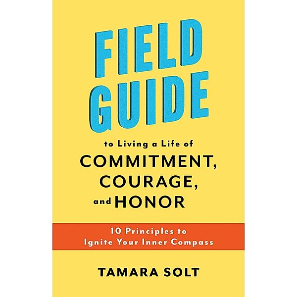 Field Guide To Living a Life of Commitment, Courage, and Honor: 10 Principles to Ignite Your Inner Compass, Tamara Solt