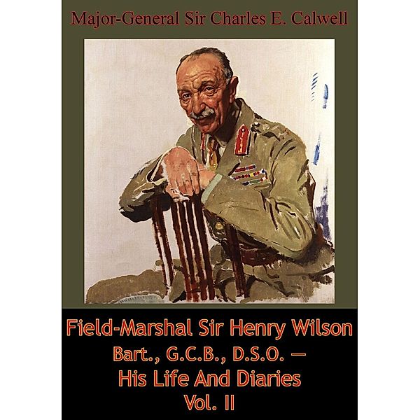 Field-Marshal Sir Henry Wilson Bart., G.C.B., D.S.O. - His Life And Diaries Vol. II, Major-General Charles E. Calwell