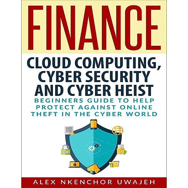 Finance: Cloud Computing, Cyber Security and Cyber Heist - Beginners Guide to Help Protect Against Online Theft in the Cyber World, Alex Nkenchor Uwajeh