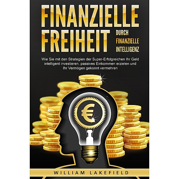 Finanzielle Freiheit durch finanzielle Intelligenz: Wie Sie mit den Strategien der Super-Erfolgreichen Ihr Geld intelligent investieren, passives Einkommen erzielen und Ihr Vermögen gekonnt vermehren, William Lakefield