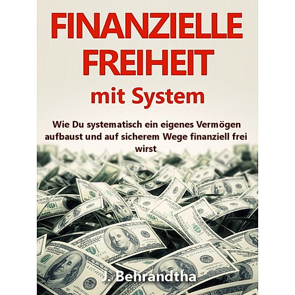 FINANZIELLE FREIHEIT MIT SYSTEM: Wie Du systematisch ein eigenes Vermögen aufbaust und auf sicherem Wege durch kluges Geld verdienen, Geld sparen und ein zusätzliches passives Einkommen finanzielle Sicherheit und finanzielle Freiheit erreichst, J. Behrandtha