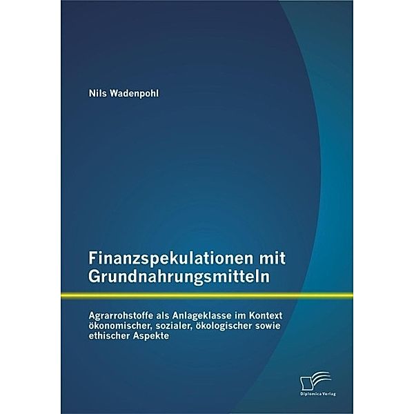 Finanzspekulationen mit Grundnahrungsmitteln: Agrarrohstoffe als Anlageklasse im Kontext ökonomischer, sozialer, ökologischer sowie ethischer Aspekte, Nils Wadenpohl