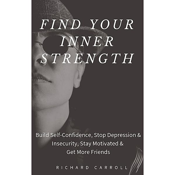 Find Your Inner Strength: Build Self-Confidence, Stop Depression & Insecurity, Stay Motivated & Get More Friends, Richard Carroll