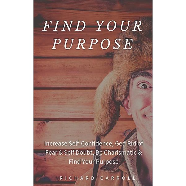 Find Your Purpose: Increase Self-Confidence, Ged Rid of Fear & Self Doubt, Be Charismatic & Find Your Purpose, Richard Carroll