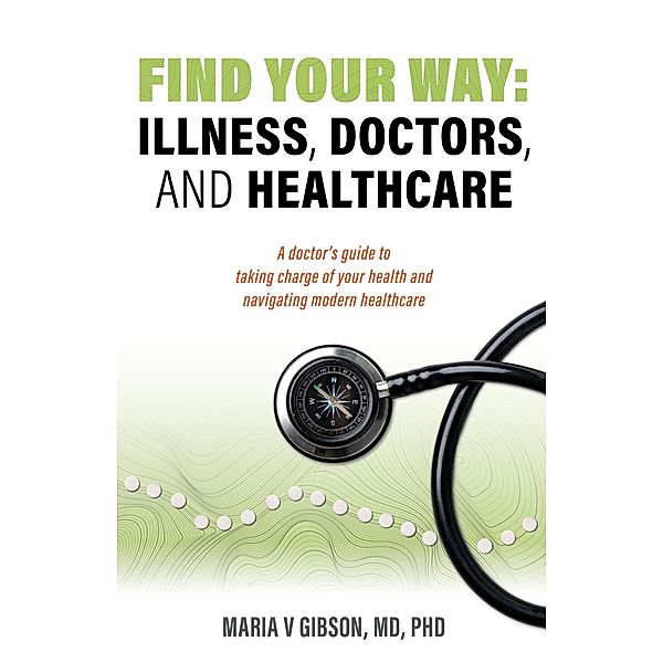 Find Your Way: Illness, Doctors, and Healthcare. A Doctor's Guide to Taking Charge of Your Health and Navigating Modern Healthcare., Maria Gibson