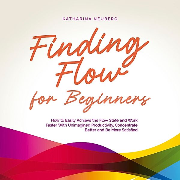 Finding Flow for Beginners: How to Easily Achieve the Flow State and Work Faster With Unimagined Productivity, Concentrate Better and Be More Satisfied, Katharina Neuberg