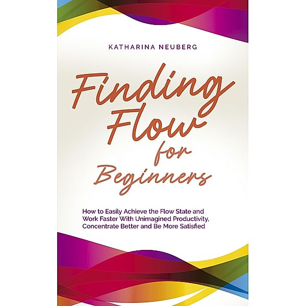 Finding Flow for Beginners: How to Easily Achieve the Flow State and Work Faster With Unimagined Productivity, Concentrate Better and Be More Satisfied, Katharina Neuberg