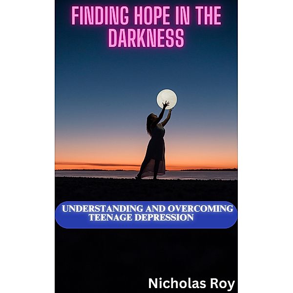 Finding Hope in the Darkness: Understanding and Overcoming Teenage Depression, Nicholas Roy