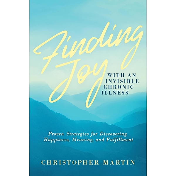 Finding Joy with an Invisible Chronic Illness:  Proven Strategies for Discovering Happiness, Meaning, and Fulfillment, Christopher Martin