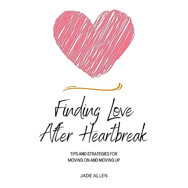 Finding Love After Heartbreak: Tips and Strategies for Moving On and Moving Up, Jade Allen
