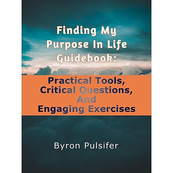 Finding My Purpose In Life Guidebook: Practical Tools, Critical Questions, and Engaging Exercises, Byron Pulsifer
