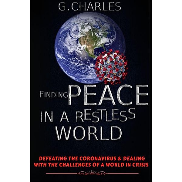 Finding Peace in A Restless World: Defeating The Coronavirus and Dealing With The Challenges of A World in Crisis, G. Charles