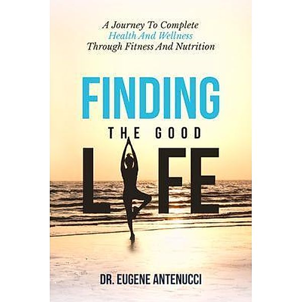Finding the Good Life. A Journey to Complete Health And Wellness Through Fitness and Nutrition, Eugene L Antenucci