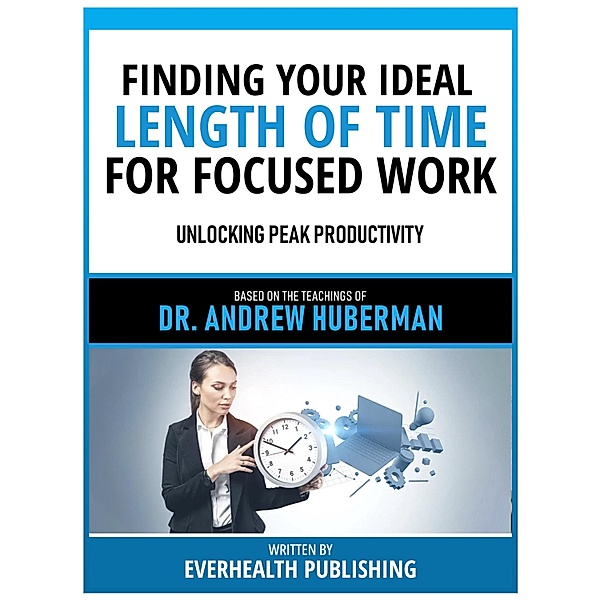 Finding Your Ideal Length Of Time For Focused Work - Based On The Teachings Of Dr. Andrew Huberman, Everhealth Publishing