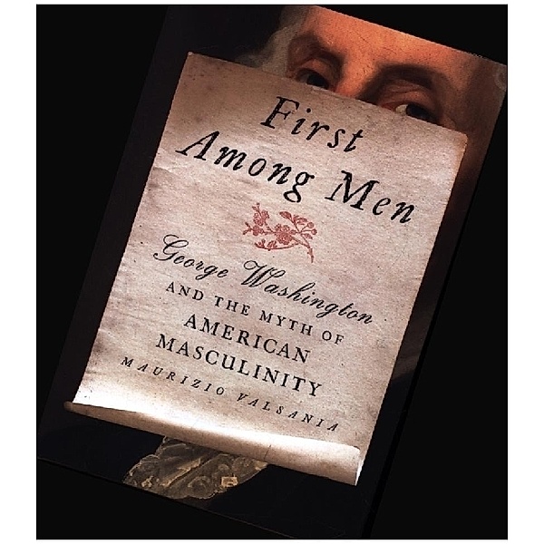 First Among Men - George Washington and the Myth of American Masculinity, Maurizio Valsania